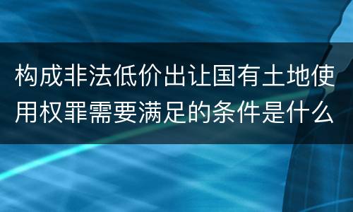 构成非法低价出让国有土地使用权罪需要满足的条件是什么