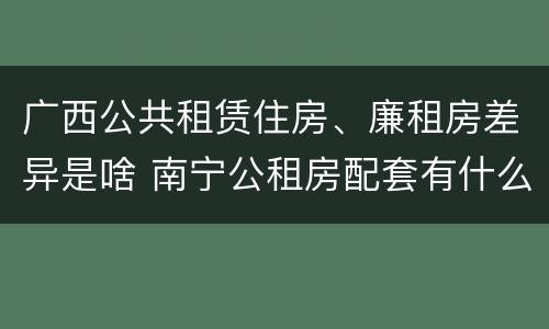 广西公共租赁住房、廉租房差异是啥 南宁公租房配套有什么