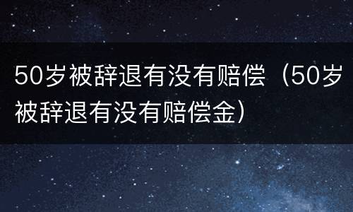 50岁被辞退有没有赔偿（50岁被辞退有没有赔偿金）