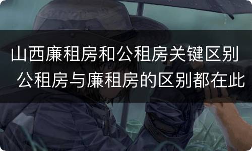 山西廉租房和公租房关键区别 公租房与廉租房的区别都在此,别再搞错了!