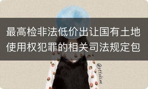 最高检非法低价出让国有土地使用权犯罪的相关司法规定包括哪些内容