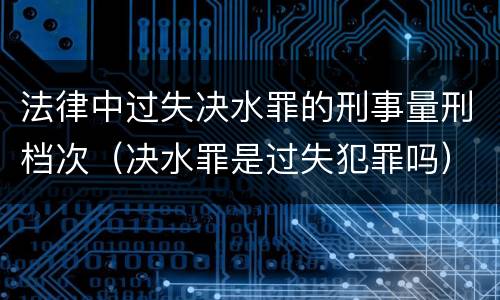 法律中过失决水罪的刑事量刑档次（决水罪是过失犯罪吗）