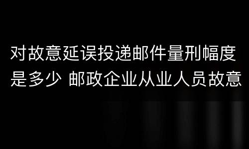 对故意延误投递邮件量刑幅度是多少 邮政企业从业人员故意延误投递邮件的由什么给予处分