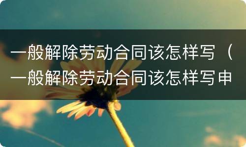 一般解除劳动合同该怎样写（一般解除劳动合同该怎样写申请书）