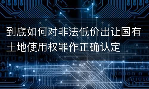 到底如何对非法低价出让国有土地使用权罪作正确认定