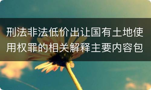 刑法非法低价出让国有土地使用权罪的相关解释主要内容包括什么
