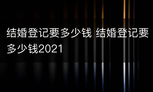 结婚登记要多少钱 结婚登记要多少钱2021