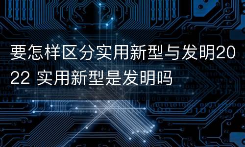 要怎样区分实用新型与发明2022 实用新型是发明吗