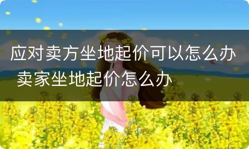 应对卖方坐地起价可以怎么办 卖家坐地起价怎么办