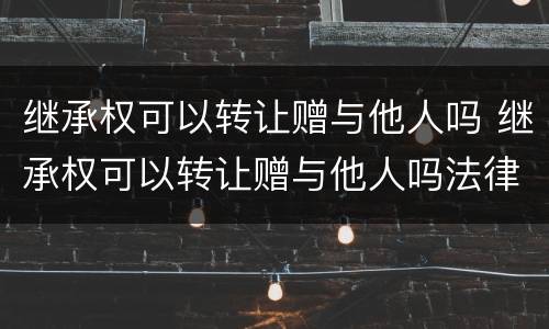 继承权可以转让赠与他人吗 继承权可以转让赠与他人吗法律