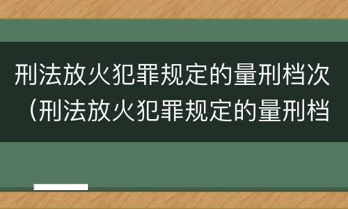 刑法放火犯罪规定的量刑档次（刑法放火犯罪规定的量刑档次是什么）