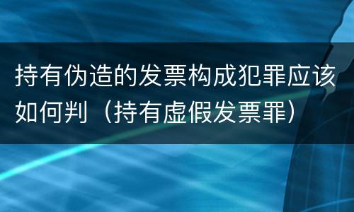 持有伪造的发票构成犯罪应该如何判（持有虚假发票罪）