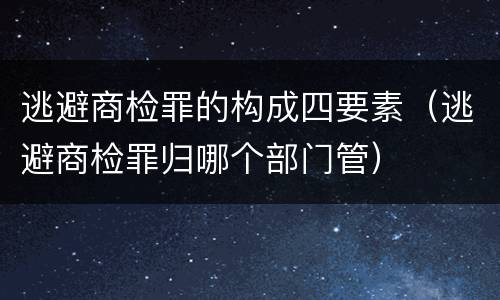 逃避商检罪的构成四要素（逃避商检罪归哪个部门管）