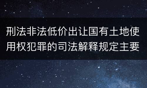 刑法非法低价出让国有土地使用权犯罪的司法解释规定主要内容包括什么