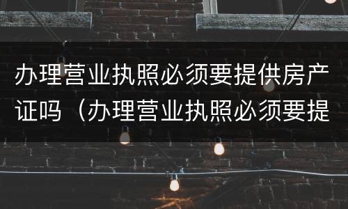 办理营业执照必须要提供房产证吗（办理营业执照必须要提供房产证吗）
