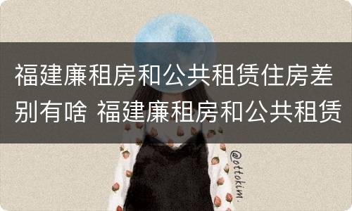 福建廉租房和公共租赁住房差别有啥 福建廉租房和公共租赁住房差别有啥区别吗