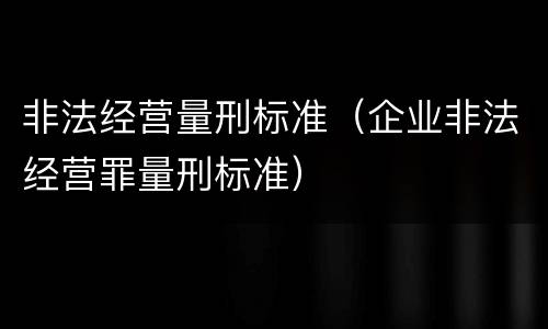 非法经营量刑标准（企业非法经营罪量刑标准）