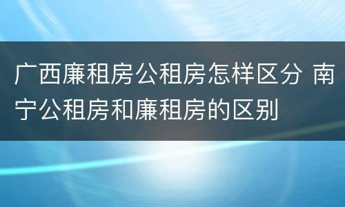 广西廉租房公租房怎样区分 南宁公租房和廉租房的区别