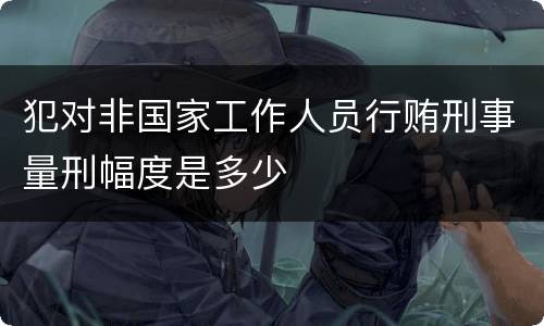 犯对非国家工作人员行贿刑事量刑幅度是多少