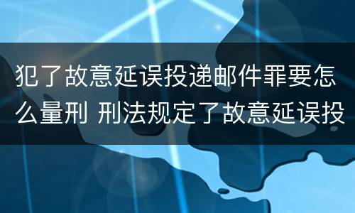 犯了故意延误投递邮件罪要怎么量刑 刑法规定了故意延误投递邮件罪