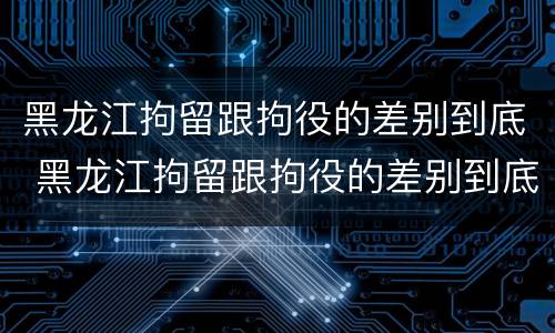 黑龙江拘留跟拘役的差别到底 黑龙江拘留跟拘役的差别到底是什么