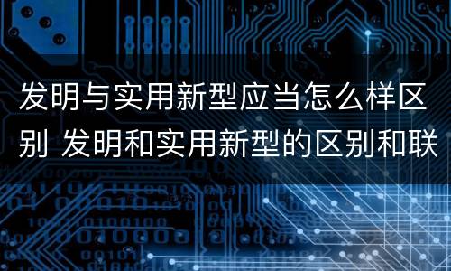 发明与实用新型应当怎么样区别 发明和实用新型的区别和联系有什么