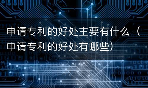 申请专利的好处主要有什么（申请专利的好处有哪些）