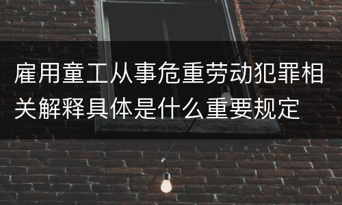 雇用童工从事危重劳动犯罪相关解释具体是什么重要规定