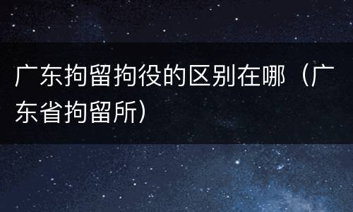 广东拘留拘役的区别在哪（广东省拘留所）