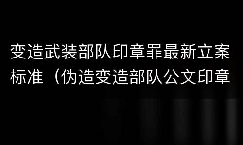 变造武装部队印章罪最新立案标准（伪造变造部队公文印章）