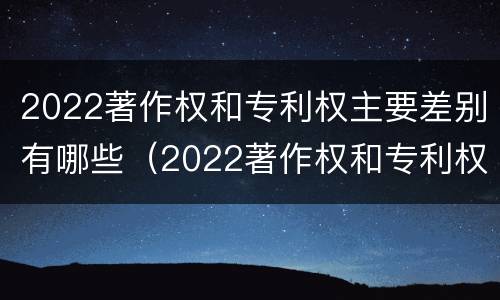 2022著作权和专利权主要差别有哪些（2022著作权和专利权主要差别有哪些呢）