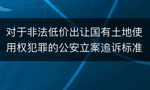 对于非法低价出让国有土地使用权犯罪的公安立案追诉标准