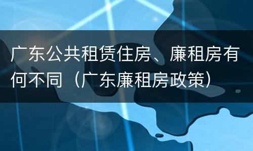 广东公共租赁住房、廉租房有何不同（广东廉租房政策）