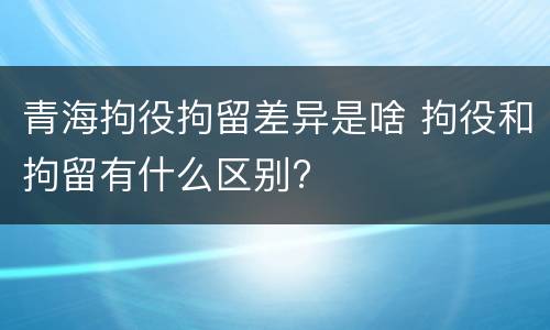 青海拘役拘留差异是啥 拘役和拘留有什么区别?