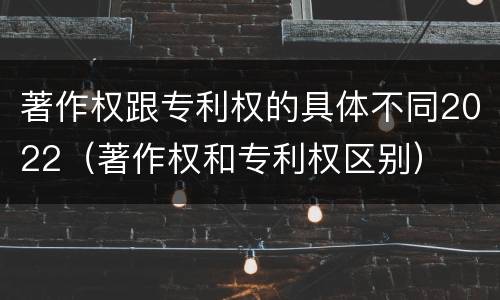著作权跟专利权的具体不同2022（著作权和专利权区别）