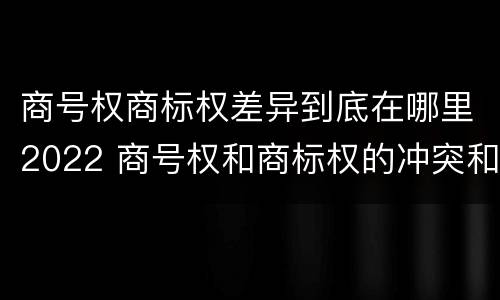 商号权商标权差异到底在哪里2022 商号权和商标权的冲突和解决