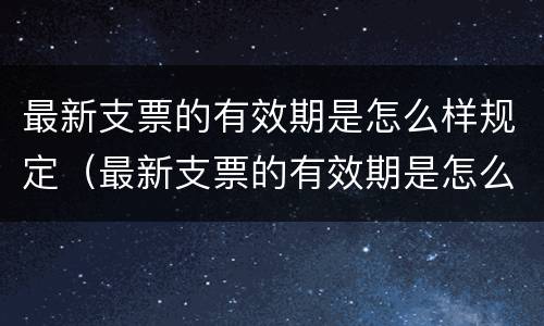 最新支票的有效期是怎么样规定（最新支票的有效期是怎么样规定的）