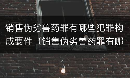 销售伪劣兽药罪有哪些犯罪构成要件（销售伪劣兽药罪有哪些犯罪构成要件呢）