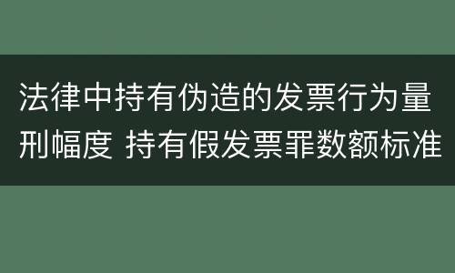 法律中持有伪造的发票行为量刑幅度 持有假发票罪数额标准