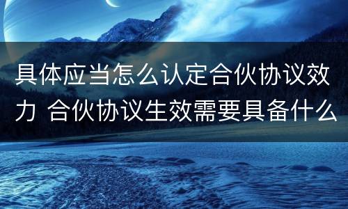 具体应当怎么认定合伙协议效力 合伙协议生效需要具备什么条件