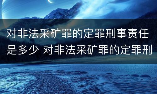 对非法采矿罪的定罪刑事责任是多少 对非法采矿罪的定罪刑事责任是多少