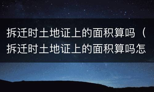 拆迁时土地证上的面积算吗（拆迁时土地证上的面积算吗怎么算）