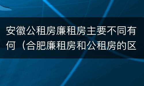 安徽公租房廉租房主要不同有何（合肥廉租房和公租房的区别）