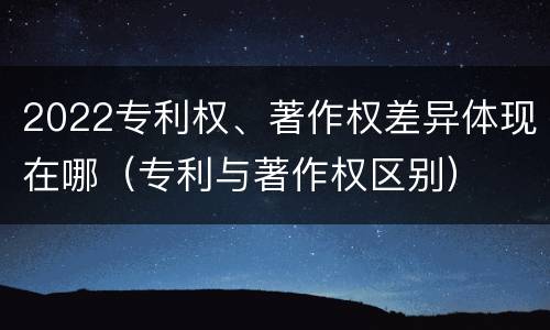 2022专利权、著作权差异体现在哪（专利与著作权区别）