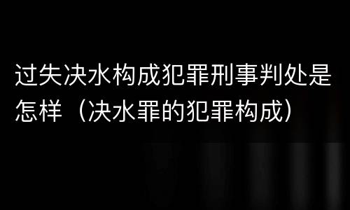 过失决水构成犯罪刑事判处是怎样（决水罪的犯罪构成）
