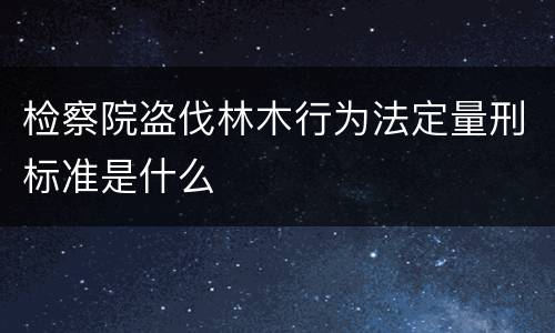 检察院盗伐林木行为法定量刑标准是什么