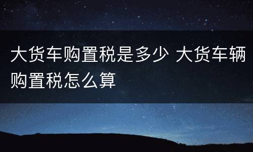 大货车购置税是多少 大货车辆购置税怎么算