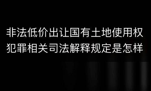 非法低价出让国有土地使用权犯罪相关司法解释规定是怎样的