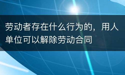 劳动者存在什么行为的，用人单位可以解除劳动合同