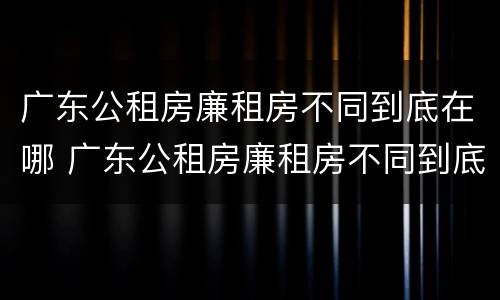 广东公租房廉租房不同到底在哪 广东公租房廉租房不同到底在哪里申请